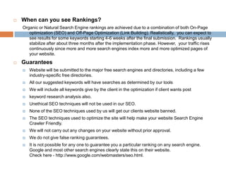    When can you see Rankings?
    Organic or Natural Search Engine rankings are achieved due to a combination of both On-Page
       optimization (SEO) and Off-Page Optimization (Link Building). Realistically, you can expect to see results
       for some keywords starting 4-6 weeks after the final submission. Rankings usually stabilize after about
       three months after the implementation phase. However, your traffic rises continuously since more and
       more search engines index more and more optimized pages of your website.
   Guarantees
       Website will be submitted to the major free search engines and directories, including a few industry-
        specific free directories.
       All our suggested keywords will have searches as determined by our tools
       We will include all keywords give by the client in the optimization if client wants post
       keyword research analysis also.
       Unethical SEO techniques will not be used in our SEO.
       None of the SEO techniques used by us will get our clients website banned.
       The SEO techniques used to optimize the site will help make your website Search Engine Crawler
        Friendly.
       We will not carry out any changes on your website without prior approval.
       We do not give false ranking guarantees.
       It is not possible for any one to guarantee you a particular ranking on any search engine. Google and
        most other search engines clearly state this on their website.
        Check here - http://www.google.com/webmasters/seo.html.
 