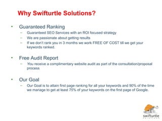 Why Swifturtle Solutions?

•   Guaranteed Ranking
    –   Guaranteed SEO Services with an ROI focused strategy
    –   We are passionate about getting results
    –   If we don’t rank you in 3 months we work FREE OF COST till we get your
        keywords ranked.


•   Free Audit Report
    –   You receive a complimentary website audit as part of the consultation/proposal
        process


•   Our Goal
    –   Our Goal is to attain first page ranking for all your keywords and 90% of the time
        we manage to get at least 75% of your keywords on the first page of Google.
 