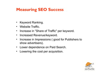 Measuring SEO Success

• Keyword Ranking.
• Website Traffic.
• Increase in "Share of Traffic" per keyword.
• Increased Revenue/keyword.
• Increase in Impressions ( good for Publishers to
  show advertisers).
• Lower dependence on Paid Search.
• Lowering the cost per acquisition.
 