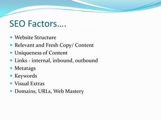 SEO Factors….
 Website Structure
 Relevant and Fresh Copy/ Content
 Uniqueness of Content
 Links - internal, inbound, outbound
 Metatags
 Keywords
 Visual Extras
 Domains, URLs, Web Mastery

 