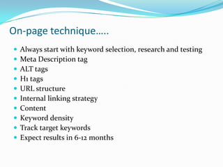 On-page technique…..











Always start with keyword selection, research and testing
Meta Description tag
ALT tags
H1 tags
URL structure
Internal linking strategy
Content
Keyword density
Track target keywords
Expect results in 6-12 months

 