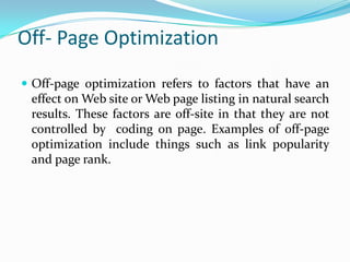 Off- Page Optimization
 Off-page optimization refers to factors that have an

effect on Web site or Web page listing in natural search
results. These factors are off-site in that they are not
controlled by coding on page. Examples of off-page
optimization include things such as link popularity
and page rank.

 