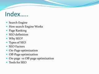 Index…..












Search Engine
How search Engine Works
Page Ranking
SEO definition
Why SEO?
Types of SEO
SEO Factors
On-Page optimization
Off-Page optimization
On-page vs Off-page optimization
Tools for SEO

 