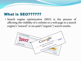 What is SEO??????
 Search engine optimization (SEO) is the process of

affecting the visibility of a website or a web page in a search
engine's "natural" or un-paid ("organic") search results.

 