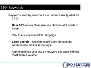 www.webyogi.co.uk
SEO - keywords
Keywords used by searchers are not necessarily what we
think!
• Over 50% of searchers use key phrases of 3 words or
longer
• Vital to a successful SEO campaign
• Local search - location specific key phrases are
common use theses in title tags
• Aim to optimise your site on keyword per page with the
most search volume
 