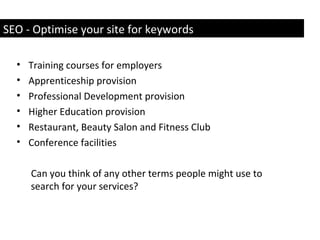 • Training courses for employers
• Apprenticeship provision
• Professional Development provision
• Higher Education provision
• Restaurant, Beauty Salon and Fitness Club
• Conference facilities
Can you think of any other terms people might use to
search for your services?
SEO - Optimise your site for keywords
 