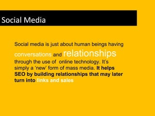 Social Media
Social media is just about human beings having
conversations and relationships
through the use of online technology. It’s
simply a ‘new’ form of mass media. It helps
SEO by building relationships that may later
turn into links and sales
 