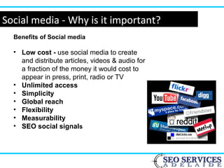 Social media - Why is it important?
Benefits of Social media
• Low cost - use social media to create
and distribute articles, videos & audio for
a fraction of the money it would cost to
appear in press, print, radio or TV
• Unlimited access
• Simplicity
• Global reach
• Flexibility
• Measurability
• SEO social signals
 