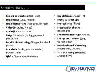 Social media is ……
• Social Bookmarking (Delicious)
• Social News (Digg, Reddit)
• Social Networking (Facebook, LinkedIn)
• Video (Youtube, Vimeo)
• Audio (Podcasts, Itunes)
• Blogs (Wordpress, eblogger, tumblr,
posterous)
• Local Business Listing (Google, Facebook
places)
• Brand monitoring (socialmention,
Howsociable)
• Q&A – Quora, Yahoo answers
• Reputation management
• Events & tweet ups
• Photosharing (flickr)
• Presentation sharing
(slideshare)
• Social Broadcasting (Youtube)
• Ratings and reviews (yelp,
Google places)
• Location based marketing
(Foursquare, Gowalla)
• Viral Marketing (Youtube,
Articles & PR)
 