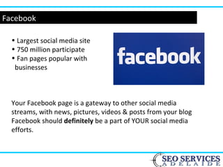 Facebook
• Largest social media site
• 750 million participate
• Fan pages popular with
businesses
Your Facebook page is a gateway to other social media
streams, with news, pictures, videos & posts from your blog
Facebook should definitely be a part of YOUR social media
efforts.
 