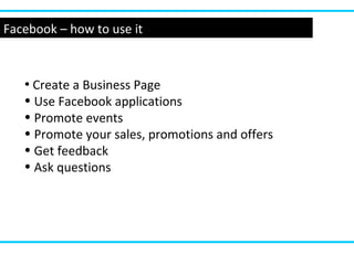 Facebook – how to use it
• Create a Business Page
• Use Facebook applications
• Promote events
• Promote your sales, promotions and offers
• Get feedback
• Ask questions
 