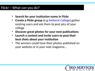Flickr – What can you do?
• Search for your institution name in Flickr
• Create a Flickr group (e.g Amherst College) gather
existing users and ask them to post pics of your
college
• Discover great photos for your next publications
• Launch a contest and invite users to post their
best shots about your institution
• The winners could have their photos published on
your website or in your next magazine…
 