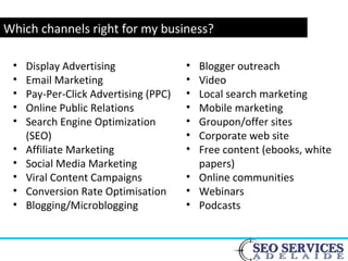 www.webyogi.co.uk
Which channels right for my business?
• Blogger outreach
• Video
• Local search marketing
• Mobile marketing
• Groupon/offer sites
• Corporate web site
• Free content (ebooks, white
papers)
• Online communities
• Webinars
• Podcasts
• Display Advertising
• Email Marketing
• Pay-Per-Click Advertising (PPC)
• Online Public Relations
• Search Engine Optimization
(SEO)
• Affiliate Marketing
• Social Media Marketing
• Viral Content Campaigns
• Conversion Rate Optimisation
• Blogging/Microblogging
 