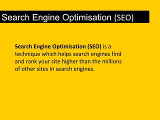 Search Engine Optimisation (SEO)
Search Engine Optimisation (SEO) is a
technique which helps search engines find
and rank your site higher than the millions
of other sites in search engines.
 