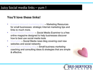 www.webyogi.co.uk
Juicy Social media links – yum !
You’ll love these links!
• Hubspot inbound marketing blog – Marketing Resources
for small businesses: strategic Internet marketing tips and
links to much more.
• Social Media Examiner – Social Media Examiner is a free
online magazine designed to help businesses discover
how to best use social media tools
• Mashable – Social Media news blog covering cool new
websites and social networks
• Duct tape marketing blog – Small business marketing
coaching and consulting ideas & strategies that are simple
& effective.
 