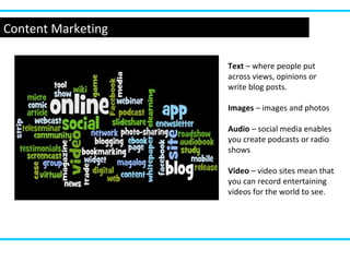 Content Marketing
Text – where people put
across views, opinions or
write blog posts.
Images – images and photos
Audio – social media enables
you create podcasts or radio
shows
Video – video sites mean that
you can record entertaining
videos for the world to see.
 
