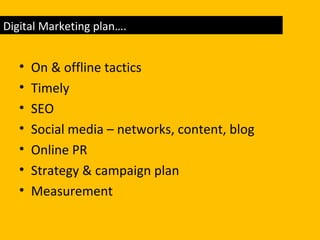 • On & offline tactics
• Timely
• SEO
• Social media – networks, content, blog
• Online PR
• Strategy & campaign plan
• Measurement
Digital Marketing plan….
 