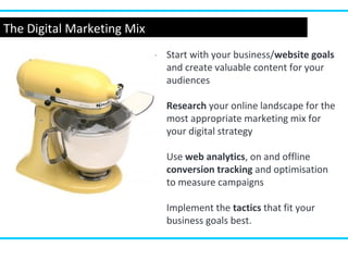 The Digital Marketing Mix
Start with your business/website goals
and create valuable content for your
audiences
Research your online landscape for the
most appropriate marketing mix for
your digital strategy
Use web analytics, on and offline
conversion tracking and optimisation
to measure campaigns
Implement the tactics that fit your
business goals best.
 