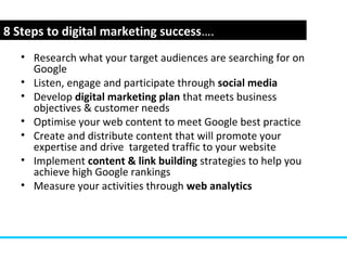 www.webyogi.co.uk
• Research what your target audiences are searching for on
Google
• Listen, engage and participate through social media
• Develop digital marketing plan that meets business
objectives & customer needs
• Optimise your web content to meet Google best practice
• Create and distribute content that will promote your
expertise and drive targeted traffic to your website
• Implement content & link building strategies to help you
achieve high Google rankings
• Measure your activities through web analytics
8 Steps to digital marketing success….
 
