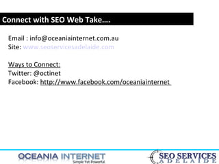 www.webyogi.co.uk
Connect with SEO Web Take….
Email : info@oceaniainternet.com.au
Site: www.seoservicesadelaide.com
Ways to Connect:
Twitter: @octinet
Facebook: http://www.facebook.com/oceaniainternet
 