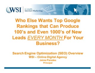 Who Else Wants Top Google
  Rankings that Can Produce
 100’s and Even 1000’s of New
Leads EVERY MONTH For Your
          Business?
Search Engine Optimization (SEO) Overview
         WSI – Online Digital Agency
                Jaime Paredes
                   Principal
 
