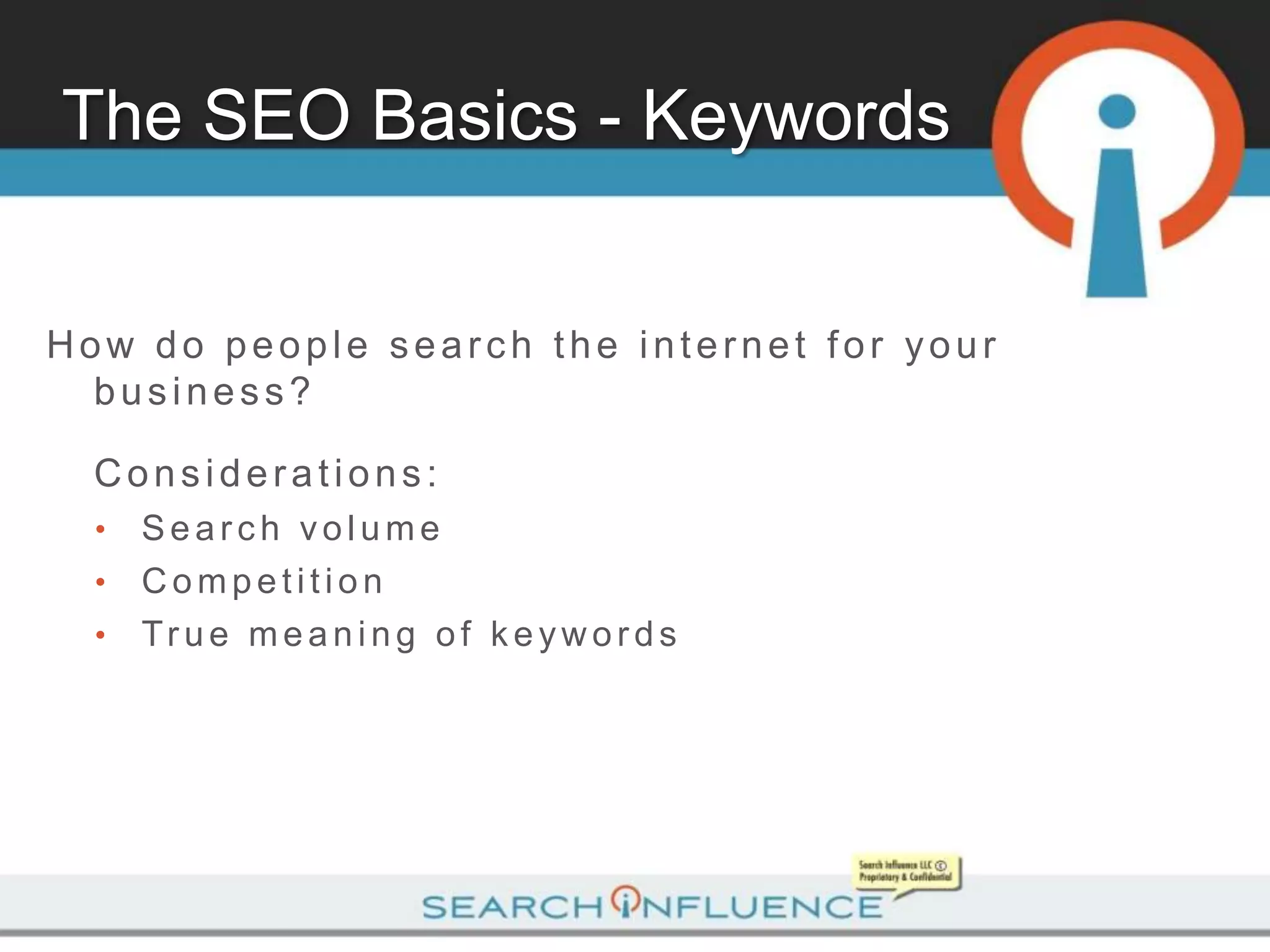 The SEO Basics - Keywords


How do people search the internet for your
  business?

  Considerations:
  •   Search volume
  •   Competition
  •   Tr u e m e a n i n g o f k e yw o r d s
 