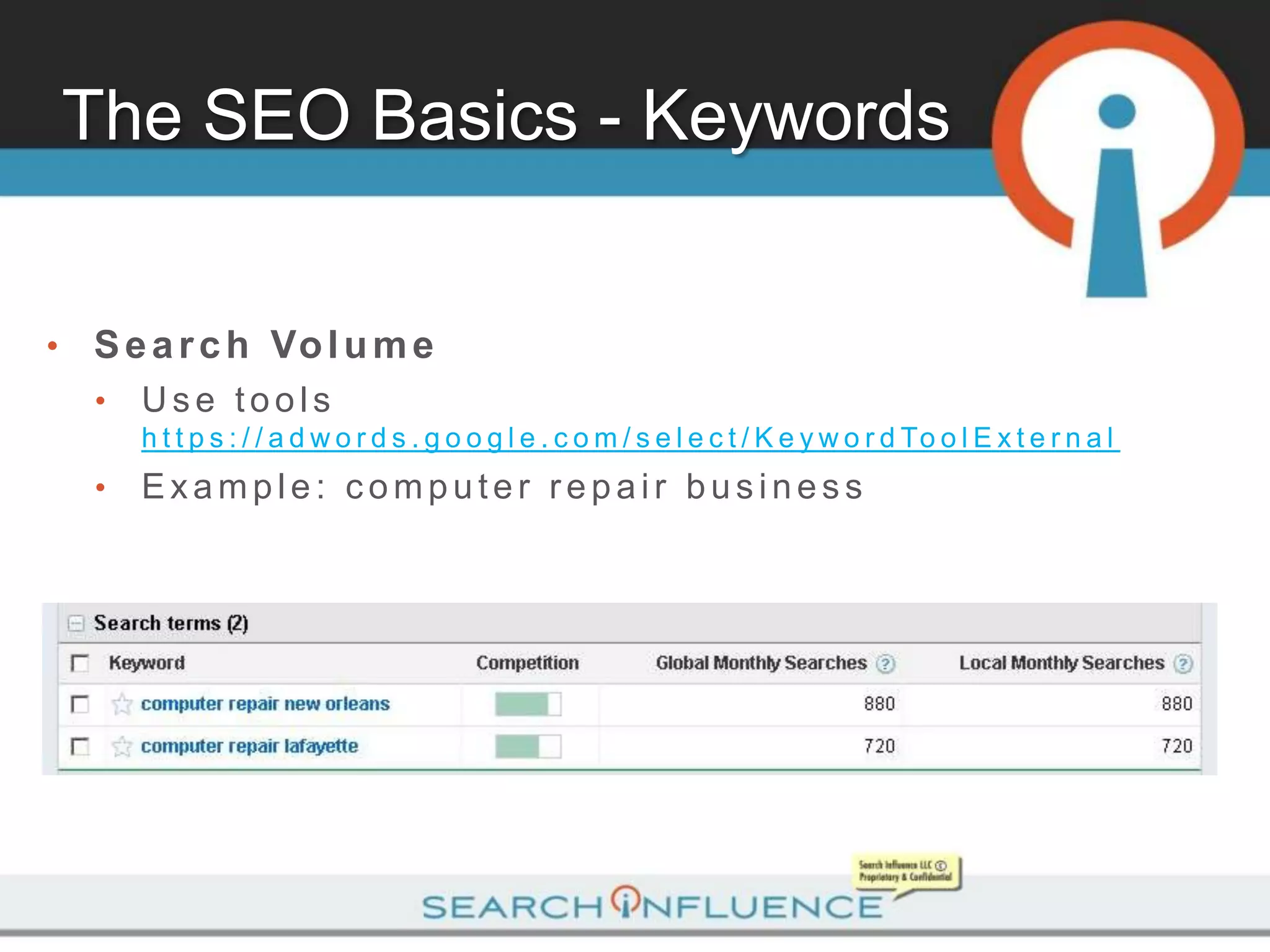 The SEO Basics - Keywords


•   S e a r c h Vo l u m e
    •   Use tools
        h t t p s : / / a d w o r d s . g o o g l e . c o m / s e l e c t / K e y w o r d To o l E x t e r n a l
    •   Example: computer repair business
 