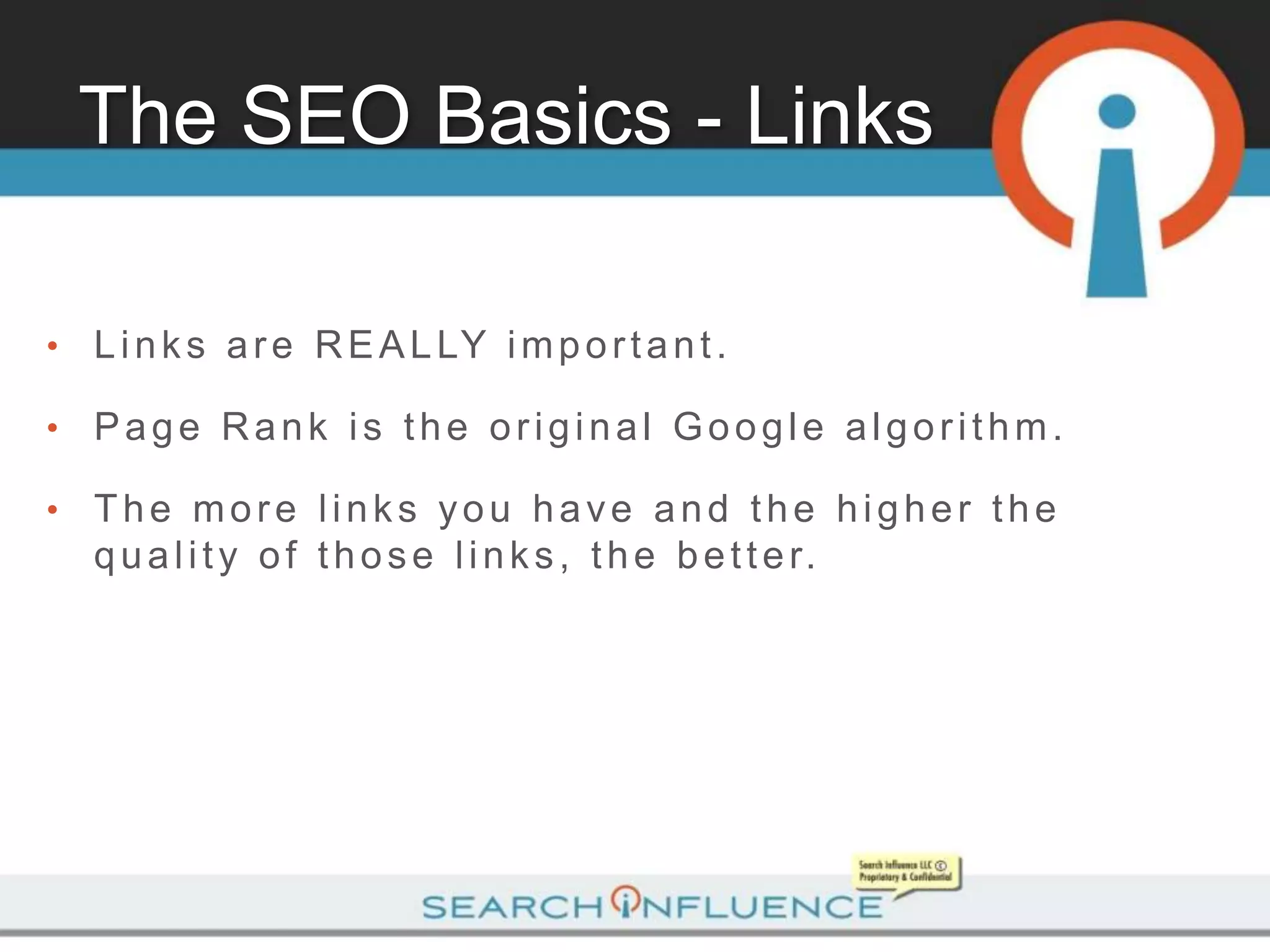 The SEO Basics - Links

•   L i n k s a r e R E A L LY i m p o r t a n t .

•   Page Rank is the original Google algorithm.

•   The more links you have and the higher the
    q u a l i t y o f t h o s e l i n k s , t h e b e t t e r.
 