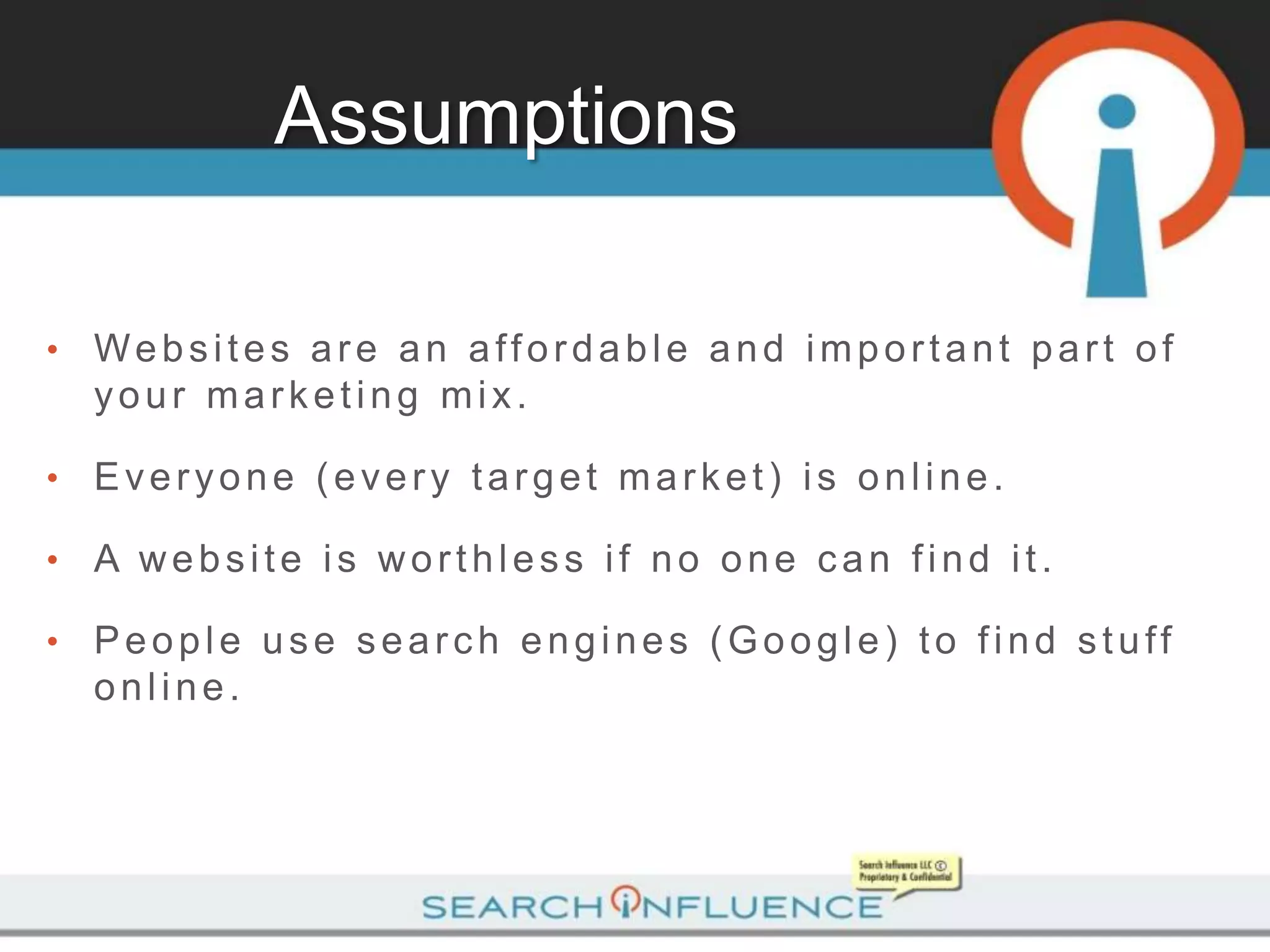 Assumptions

•   Websites are an affordable and important part of
    your marketing mix.

•   Everyone (every target market) is online.

•   A website is worthless if no one can find it.

•   People use search engines (Google) to find stuff
    online.
 