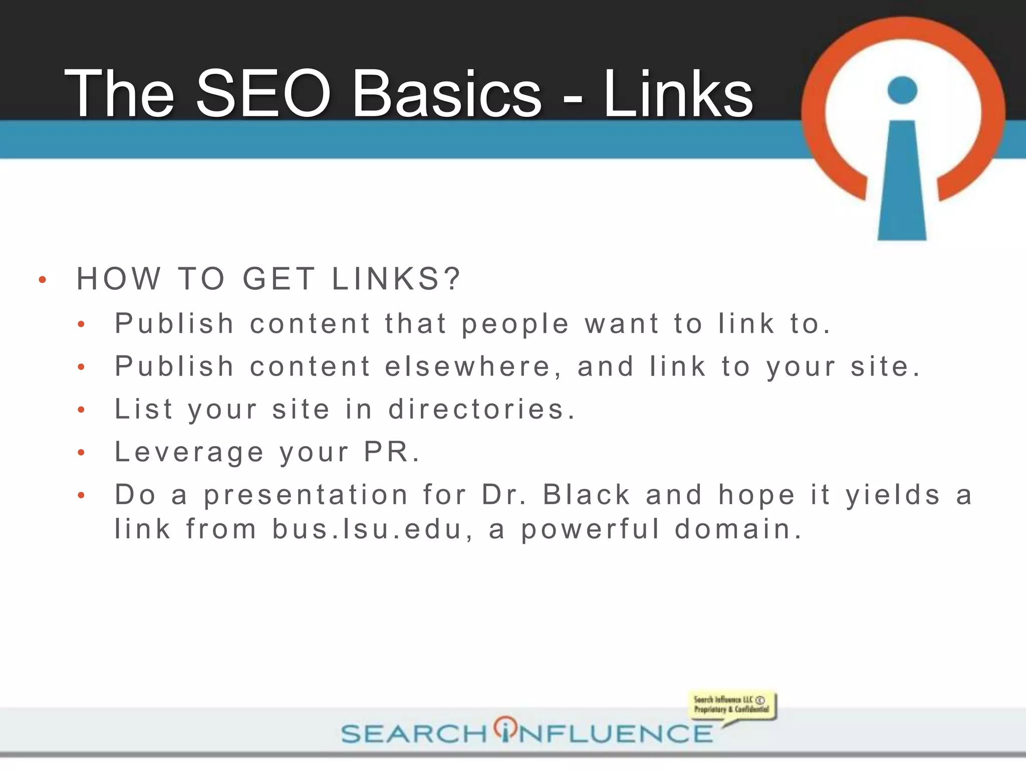 The SEO Basics - Links

•   HOW TO GET LINKS?
    •   Publish content that people want to link to.
    •   Publish content elsewhere, and link to your site.
    •   List your site in directories.
    •   Leverage your PR.
    •   D o a p r e s e n t a t i o n f o r D r. B l a c k a n d h o p e i t y i e l d s a
        link from bus.lsu.edu, a powerful domain.
 