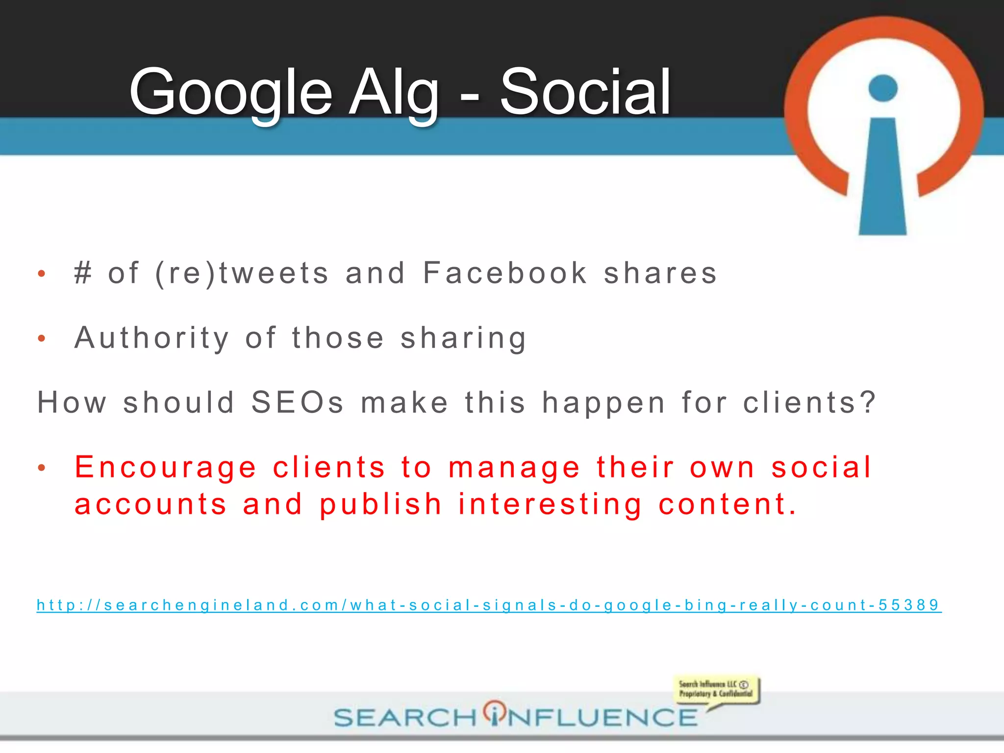 Google Alg - Social

•   # of (re)tweets and Facebook shares

•   Authority of those sharing

How should SEOs make this happen for clients?

•   Encourage clients to manage their own social
    accounts and publish interesting content.


http://searchengineland.com/what-social-signals-do-google-bing-really-count-55389
 