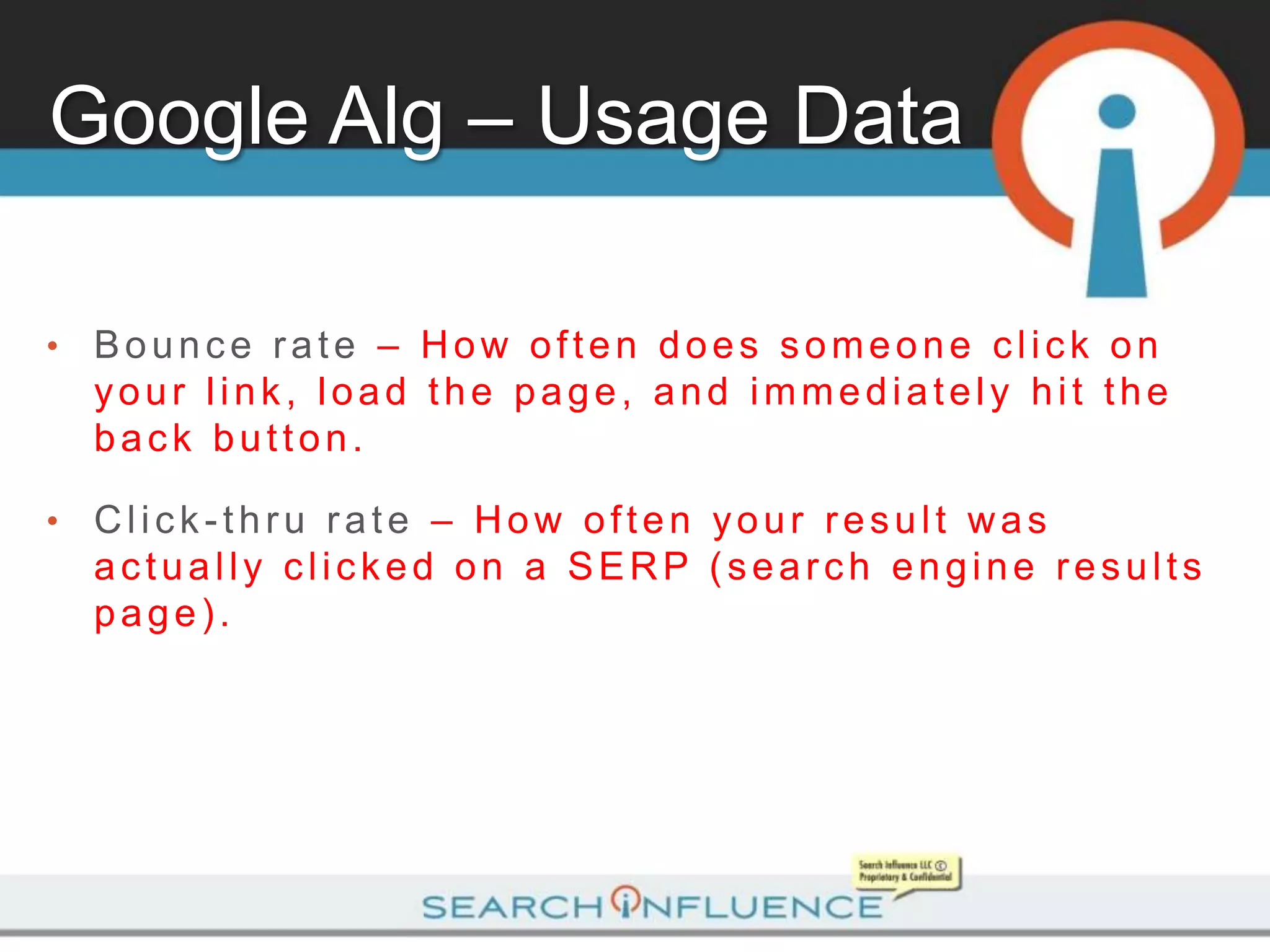 Google Alg – Usage Data

•   Bounce rate – How often does someone click on
    your link, load the page, and immediately hit the
    back button.

•   Click-thru rate – How often your result was
    actually clicked on a SERP (search engine results
    page).
 