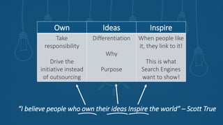 “I believe people who own their ideas Inspire the world” – Scott True
Own Ideas Inspire
Take
responsibility
Drive the
initiative instead
of outsourcing
Differentiation
Why
Purpose
When people like
it, they link to it!
This is what
Search Engines
want to show!
 