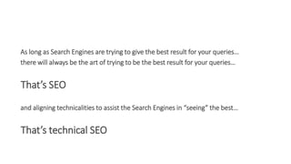 As long as Search Engines are trying to give the best result for your queries…
there will always be the art of trying to be the best result for your queries…
That’s SEO
and aligning technicalities to assist the Search Engines in “seeing” the best…
That’s technical SEO
 