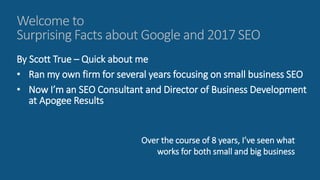 Welcome to
Surprising Facts about Google and 2017 SEO
By Scott True – Quick about me
• Ran my own firm for several years focusing on small business SEO
• Now I’m an SEO Consultant and Director of Business Development
at Apogee Results
Over the course of 8 years, I’ve seen what
works for both small and big business
 
