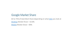 Google Market Share
64 to 75% of total Mark Share depending on what data you look at
Desktop Market Share – 63.8%
Mobile Market Share – 89%
 