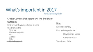 What’s important in 2017
Create Content that people will like and share
Outreach
Find keywords your audience is using
Use them in the
Title tag
Meta description
H1
Alt text
URL
Meta keywords
For sustainable growth
New!
Mobile Friendly
Fast web experience
Develop for speed
Consider AMP
Structured data
 