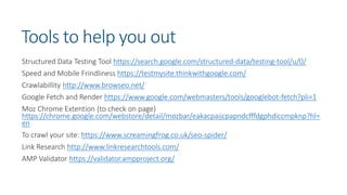 Tools to help you out
Structured Data Testing Tool https://search.google.com/structured-data/testing-tool/u/0/
Speed and Mobile Frindliness https://testmysite.thinkwithgoogle.com/
Crawlabillity http://www.browseo.net/
Google Fetch and Render https://www.google.com/webmasters/tools/googlebot-fetch?pli=1
Moz Chrome Extention (to check on page)
https://chrome.google.com/webstore/detail/mozbar/eakacpaijcpapndcfffdgphdiccmpknp?hl=
en
To crawl your site: https://www.screamingfrog.co.uk/seo-spider/
Link Research http://www.linkresearchtools.com/
AMP Validator https://validator.ampproject.org/
 