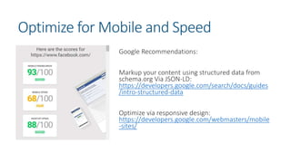 Optimize for Mobile and Speed
Google Recommendations:
Markup your content using structured data from
schema.org Via JSON-LD:
https://developers.google.com/search/docs/guides
/intro-structured-data
Optimize via responsive design:
https://developers.google.com/webmasters/mobile
-sites/
 