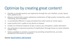 Optimize by creating great content!
1. Provides a uniquely positive user experience through the user interface, visuals, layout,
fonts, patterns, etc.
2. Delivers content that is some substantive combination of high-quality, trustworthy, useful,
interesting, and remarkable
3. Is considerably different in scope and detail from other works on similar topics
4. Loads quickly and is usable on any device or browser
5. Creates an emotional response of awe, surprise, joy, anticipation, and/or admiration
6. Has achieved an impressive quantity of amplification (through shares on social networks
and/or links)
7. Solves a problem or answers a question by providing comprehensive, accurate,
exceptional information or resources.
Source: Rand Fishkin’s 10X Content
 