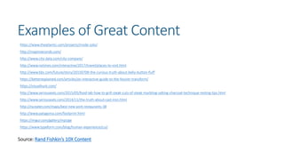Examples of Great Content
https://www.theatlantic.com/projects/inside-jobs/
http://mapinseconds.com/
http://www.city-data.com/city-compare/
http://www.nytimes.com/interactive/2017/travel/places-to-visit.html
http://www.bbc.com/future/story/20150709-the-curious-truth-about-belly-button-fluff
https://betterexplained.com/articles/an-interactive-guide-to-the-fourier-transform/
https://visualhunt.com/
http://www.seriouseats.com/2015/05/food-lab-how-to-grill-steak-cuts-of-steak-marbling-salting-charcoal-technique-resting-tips.html
http://www.seriouseats.com/2014/11/the-truth-about-cast-iron.html
http://ny.eater.com/maps/best-new-york-restaurants-38
http://www.patagonia.com/footprint.html
https://imgur.com/gallery/mpUge
https://www.typeform.com/blog/human-experience/cui/
Source: Rand Fishkin’s 10X Content
 