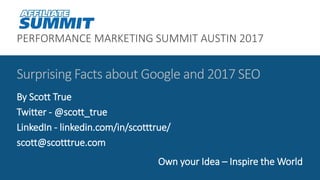 PERFORMANCE MARKETING SUMMIT AUSTIN 2017
Surprising Facts about Google and 2017 SEO
By Scott True
Twitter - @scott_true
LinkedIn - linkedin.com/in/scotttrue/
scott@scotttrue.com
Own your Idea – Inspire the World
 