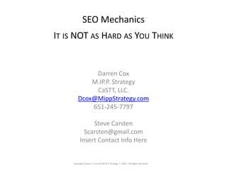 Copyright Darren J. Cox and M.IP.P Strategy ™, 2010. All Rights Reserved
SEO Mechanics
IT IS NOT AS HARD AS YOU THINK
Darren Cox
M.IP.P. Strategy
CaSTT, LLC.
Dcox@MippStrategy.com
651-245-7797
Steve Carsten
Scarsten@gmail.com
Insert Contact Info Here
Copyright Darren J. Cox and M.IP.P Strategy ™, 2010. All Rights Reserved
 