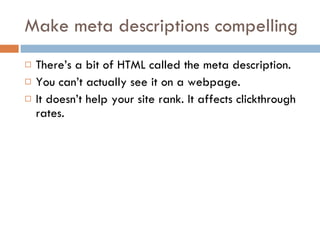 Make meta descriptions compelling There’s a bit of HTML called the meta description. You can’t actually see it on a webpage. It doesn’t help your site rank. It affects clickthrough rates. 