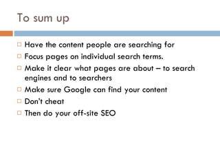 To sum up Have the content people are searching for Focus pages on individual search terms. Make it clear what pages are about – to search engines and to searchers Make sure Google can find your content Don’t cheat Then do your off-site SEO 