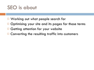 SEO is about Working out what people search for Optimising your site and its pages for those terms Getting attention for your website Converting the resulting traffic into customers 