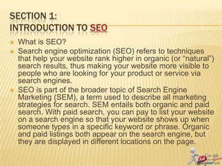 SECTION 1:
INTRODUCTION TO SEO
   What is SEO?
   Search engine optimization (SEO) refers to techniques
    that help your website rank higher in organic (or “natural”)
    search results, thus making your website more visible to
    people who are looking for your product or service via
    search engines.
   SEO is part of the broader topic of Search Engine
    Marketing (SEM), a term used to describe all marketing
    strategies for search. SEM entails both organic and paid
    search. With paid search, you can pay to list your website
    on a search engine so that your website shows up when
    someone types in a specific keyword or phrase. Organic
    and paid listings both appear on the search engine, but
    they are displayed in different locations on the page.
 
