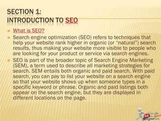 SECTION 1:
INTRODUCTION TO SEO
   What is SEO?
   Search engine optimization (SEO) refers to techniques that
    help your website rank higher in organic (or “natural”) search
    results, thus making your website more visible to people who
    are looking for your product or service via search engines.
   SEO is part of the broader topic of Search Engine Marketing
    (SEM), a term used to describe all marketing strategies for
    search. SEM entails both organic and paid search. With paid
    search, you can pay to list your website on a search engine
    so that your website shows up when someone types in a
    specific keyword or phrase. Organic and paid listings both
    appear on the search engine, but they are displayed in
    different locations on the page.
 
