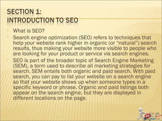  What is SEO?
 Search engine optimization (SEO) refers to techniques that
help your website rank higher in organic (or “natural”) search
results, thus making your website more visible to people who
are looking for your product or service via search engines.
 SEO is part of the broader topic of Search Engine Marketing
(SEM), a term used to describe all marketing strategies for
search. SEM entails both organic and paid search. With paid
search, you can pay to list your website on a search engine
so that your website shows up when someone types in a
specific keyword or phrase. Organic and paid listings both
appear on the search engine, but they are displayed in
different locations on the page.
 