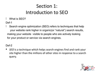 Section 1:
Introduction to SEO
 What is SEO?
Def-1
 Search engine optimization (SEO) refers to techniques that help
your website rank higher in organic(or “natural”) search results,
making your website visible to people who are actively looking
for your product or service via search engines.
Def-2

 SEO is a technique which helps search engines find and rank your
site higher than the millions of other sites in response to a search
query.

 